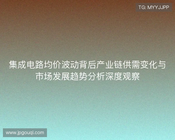 集成电路均价波动背后产业链供需变化与市场发展趋势分析深度观察 集成电路均价波动背后产业链供需变化与市场发展趋势分析深度观察